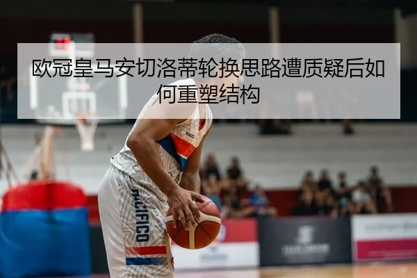欧冠皇马安切洛蒂轮换思路遭质疑后如何重塑结构