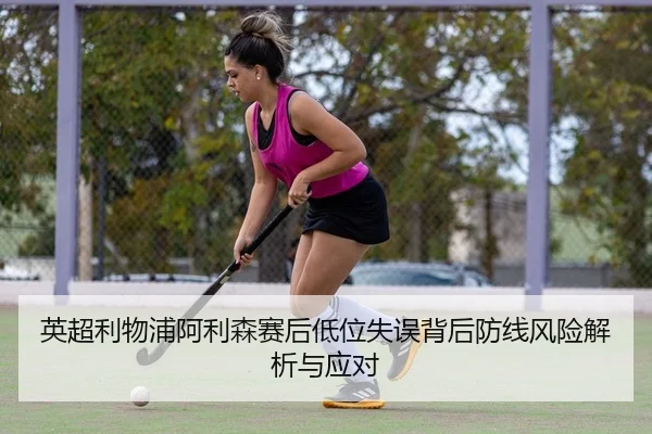 英超利物浦阿利森赛后低位失误背后防线风险解析与应对